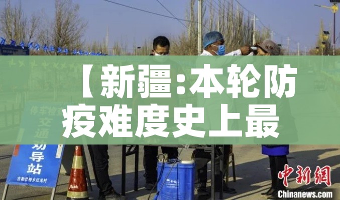 【新疆:本轮防疫难度史上最大,新疆防疫全国最严】