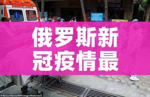 俄罗斯新冠疫情最新消息:俄罗斯新冠疫情最新消息死亡人数