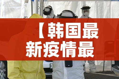 【韩国最新疫情最新消息/韩国最新疫情数据报告】