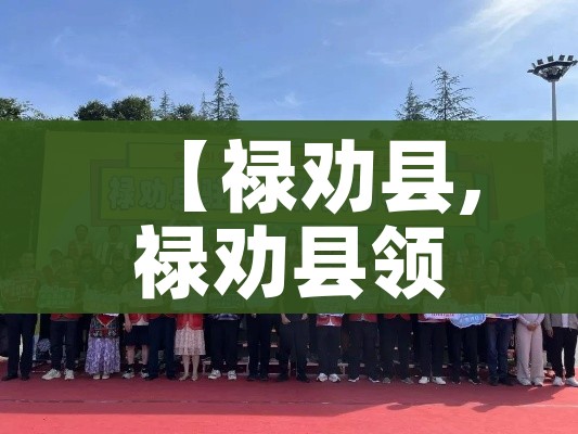 【禄劝县,禄劝县领导班子名单最新】