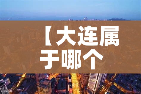 【大连属于哪个省份/山东大连属于哪个省份】
