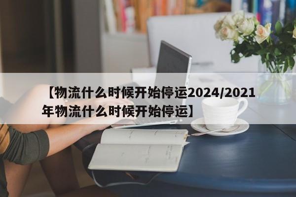 【物流什么时候开始停运2024/2021年物流什么时候开始停运】