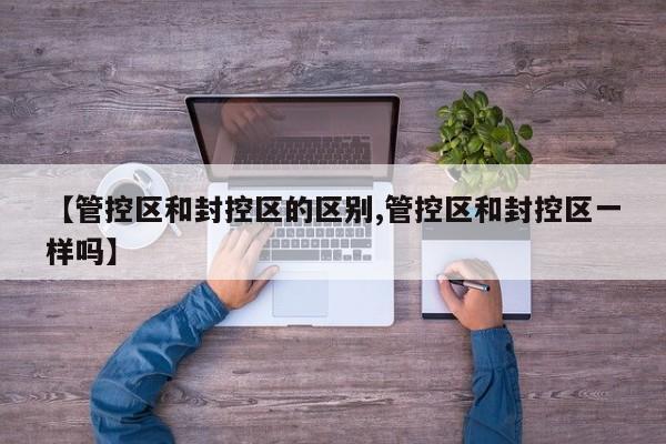 【管控区和封控区的区别,管控区和封控区一样吗】