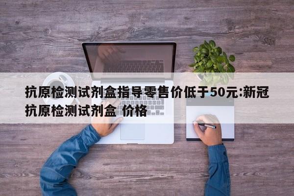 抗原检测试剂盒指导零售价低于50元:新冠抗原检测试剂盒 价格