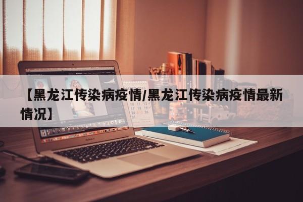 【黑龙江传染病疫情/黑龙江传染病疫情最新情况】