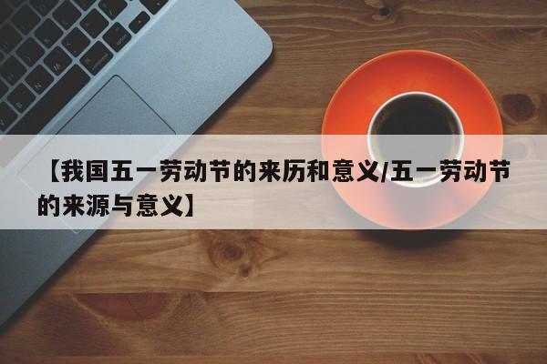 【我国五一劳动节的来历和意义/五一劳动节的来源与意义】
