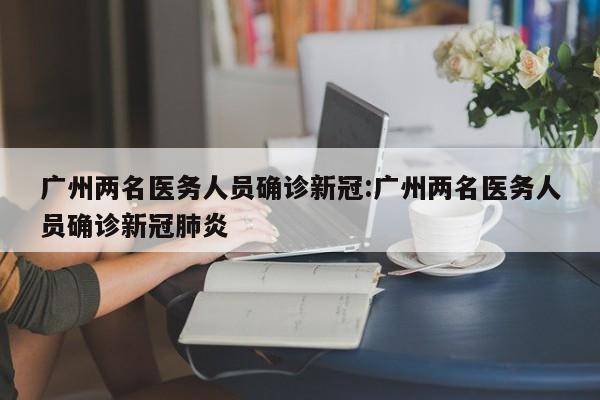 广州两名医务人员确诊新冠:广州两名医务人员确诊新冠肺炎