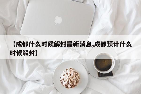 【成都什么时候解封最新消息,成都预计什么时候解封】
