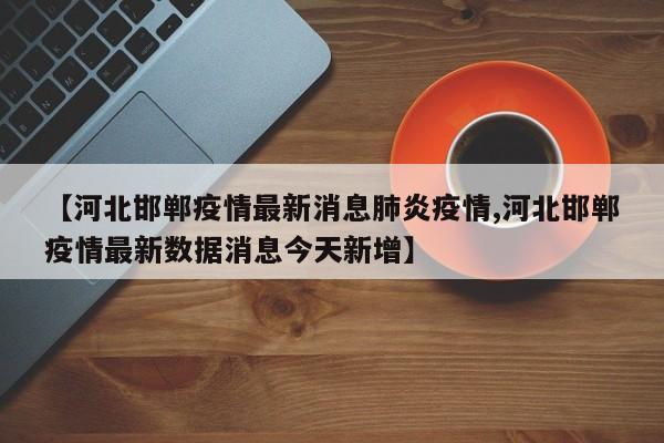 【河北邯郸疫情最新消息肺炎疫情,河北邯郸疫情最新数据消息今天新增】