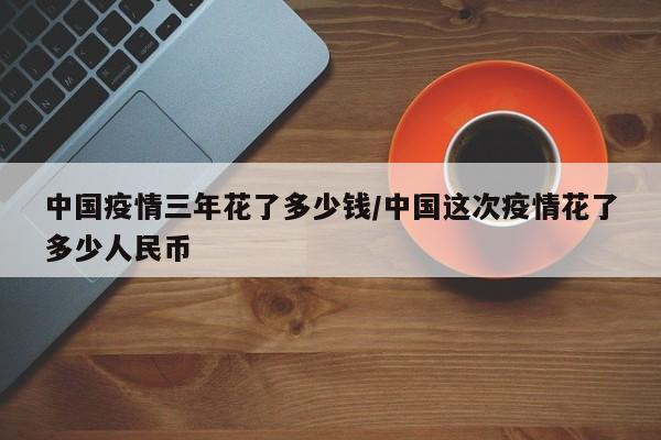 中国疫情三年花了多少钱/中国这次疫情花了多少人民币
