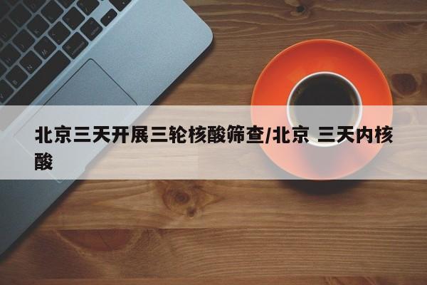 北京三天开展三轮核酸筛查/北京 三天内核酸