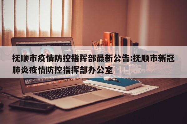 抚顺市疫情防控指挥部最新公告:抚顺市新冠肺炎疫情防控指挥部办公室