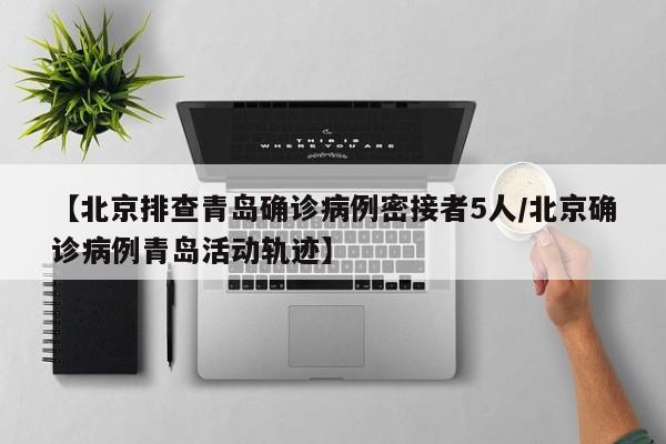 【北京排查青岛确诊病例密接者5人/北京确诊病例青岛活动轨迹】
