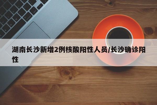 湖南长沙新增2例核酸阳性人员/长沙确诊阳性
