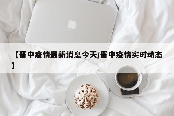 【晋中疫情最新消息今天/晋中疫情实时动态】