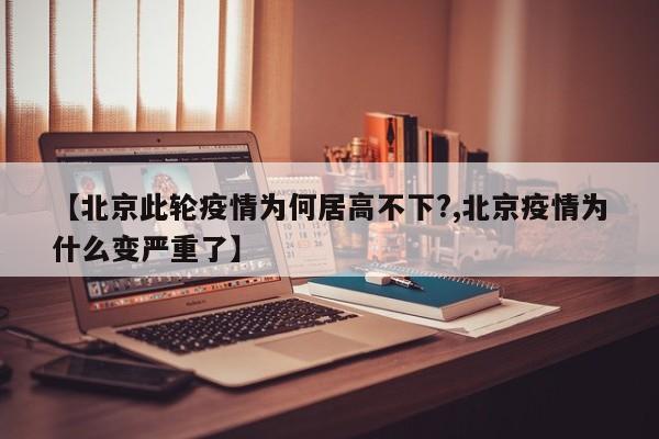 【北京此轮疫情为何居高不下?,北京疫情为什么变严重了】