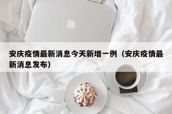 安庆疫情最新消息今天新增一例（安庆疫情最新消息发布）