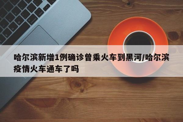 哈尔滨新增1例确诊曾乘火车到黑河/哈尔滨疫情火车通车了吗