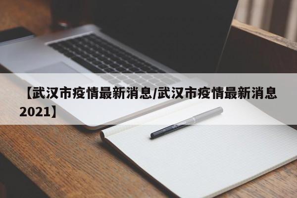 【武汉市疫情最新消息/武汉市疫情最新消息2021】