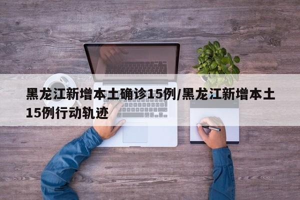 黑龙江新增本土确诊15例/黑龙江新增本土15例行动轨迹