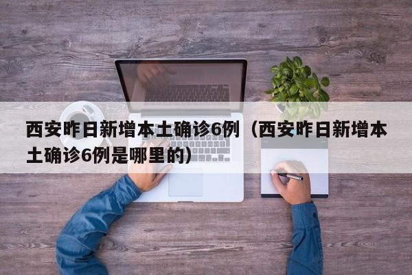 西安昨日新增本土确诊6例（西安昨日新增本土确诊6例是哪里的）