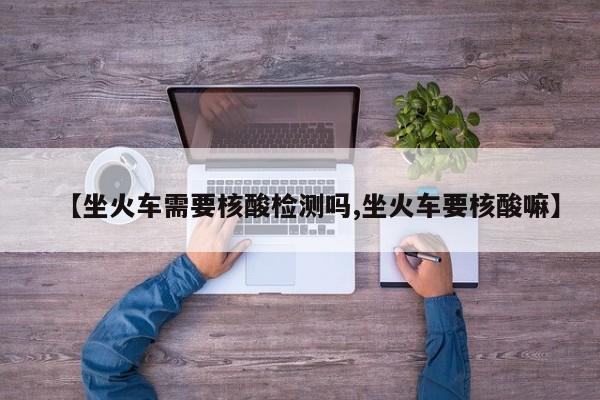 【坐火车需要核酸检测吗,坐火车要核酸嘛】