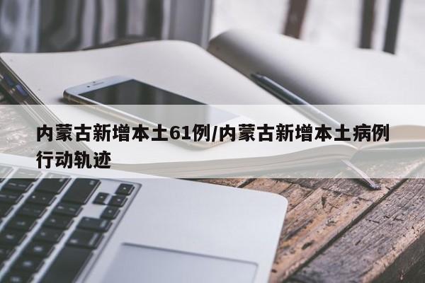 内蒙古新增本土61例/内蒙古新增本土病例行动轨迹