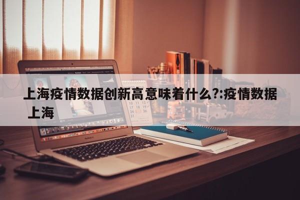 上海疫情数据创新高意味着什么?:疫情数据 上海