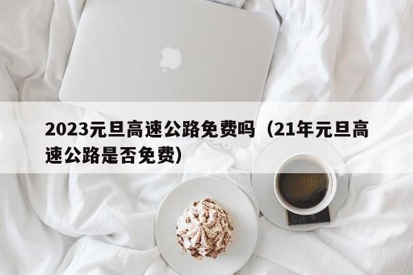 2023元旦高速公路免费吗（21年元旦高速公路是否免费）