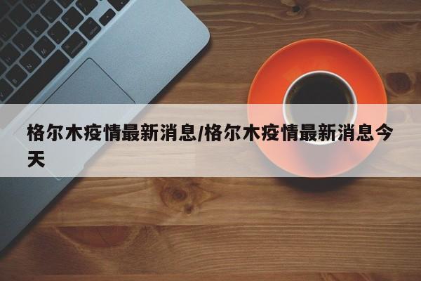 格尔木疫情最新消息/格尔木疫情最新消息今天