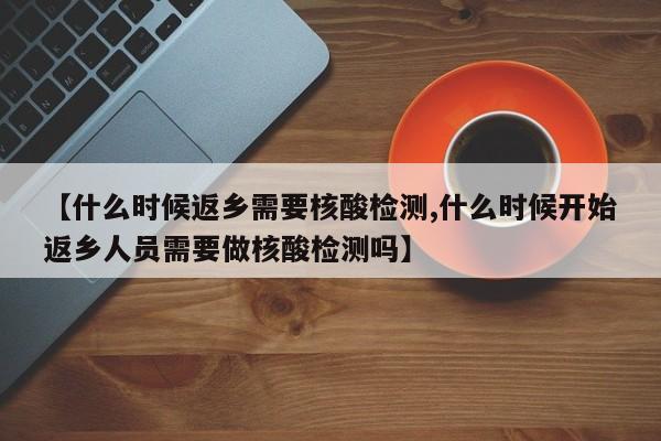 【什么时候返乡需要核酸检测,什么时候开始返乡人员需要做核酸检测吗】