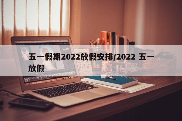 五一假期2022放假安排/2022 五一放假