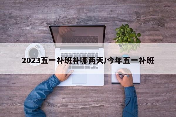 2023五一补班补哪两天/今年五一补班