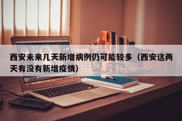 西安未来几天新增病例仍可能较多（西安这两天有没有新增疫情）