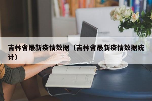 吉林省最新疫情数据（吉林省最新疫情数据统计）