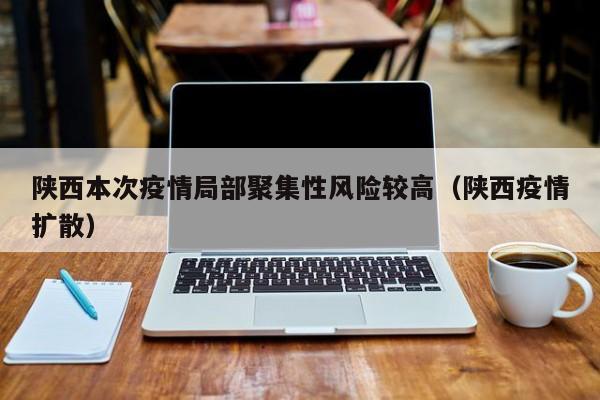 陕西本次疫情局部聚集性风险较高（陕西疫情扩散）