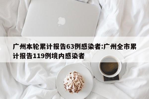 广州本轮累计报告63例感染者:广州全市累计报告119例境内感染者