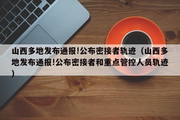 山西多地发布通报!公布密接者轨迹（山西多地发布通报!公布密接者和重点管控人员轨迹）