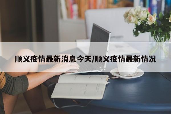 顺义疫情最新消息今天/顺义疫情最新情况