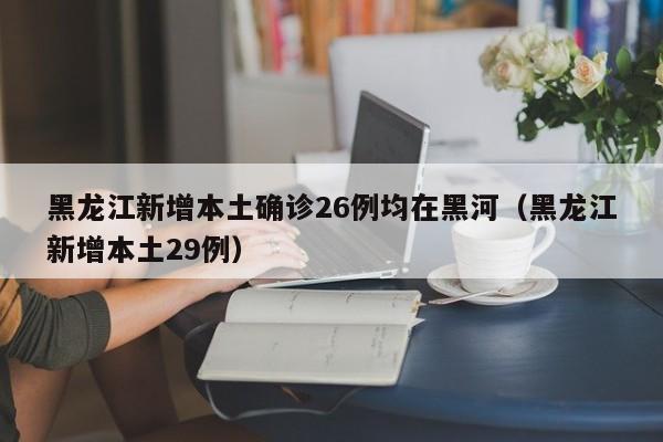 黑龙江新增本土确诊26例均在黑河（黑龙江新增本土29例）