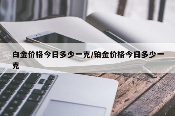 白金价格今日多少一克/铂金价格今日多少一克