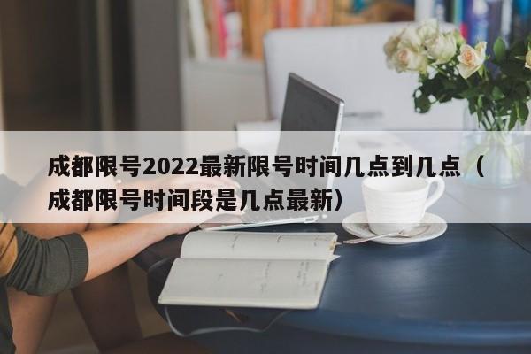 成都限号2022最新限号时间几点到几点（成都限号时间段是几点最新）
