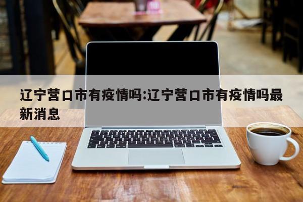 辽宁营口市有疫情吗:辽宁营口市有疫情吗最新消息
