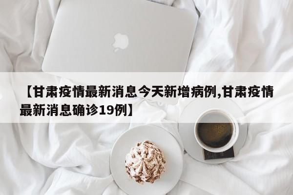 【甘肃疫情最新消息今天新增病例,甘肃疫情最新消息确诊19例】