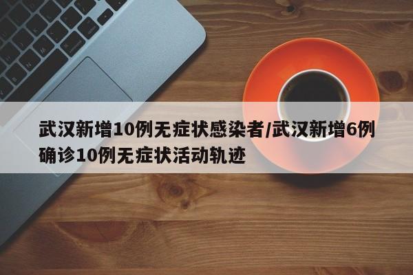 武汉新增10例无症状感染者/武汉新增6例确诊10例无症状活动轨迹