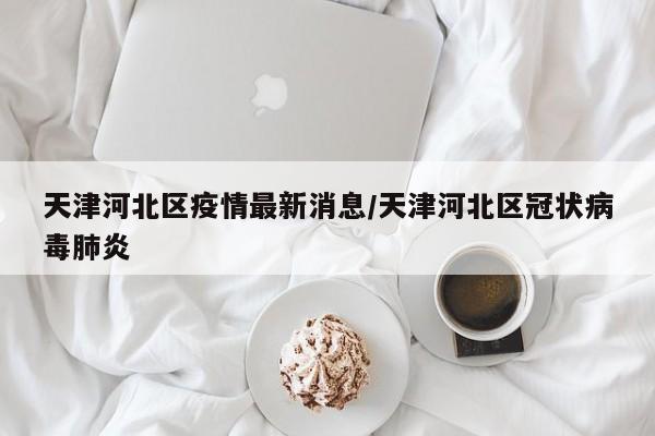天津河北区疫情最新消息/天津河北区冠状病毒肺炎
