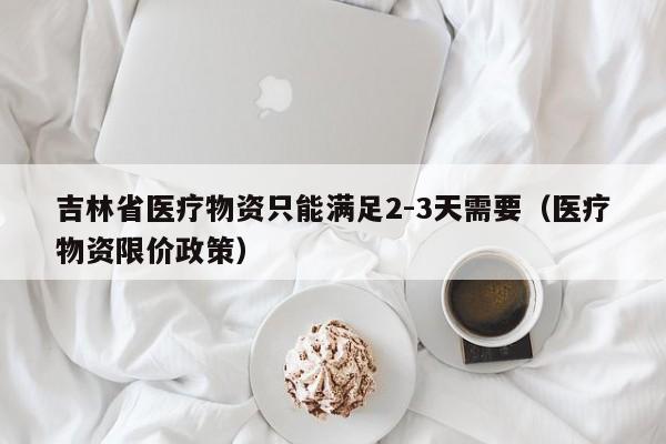吉林省医疗物资只能满足2-3天需要（医疗物资限价政策）