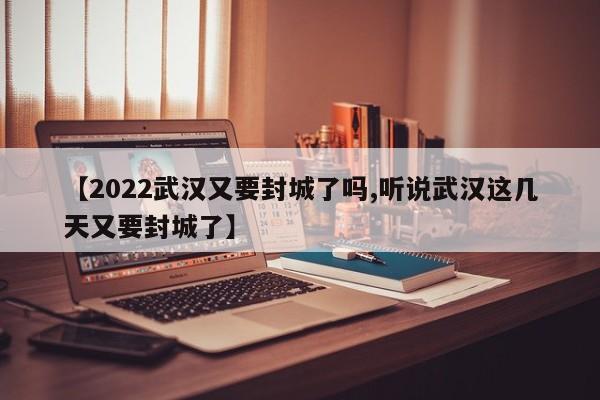 【2022武汉又要封城了吗,听说武汉这几天又要封城了】
