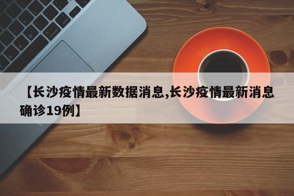 【长沙疫情最新数据消息,长沙疫情最新消息确诊19例】