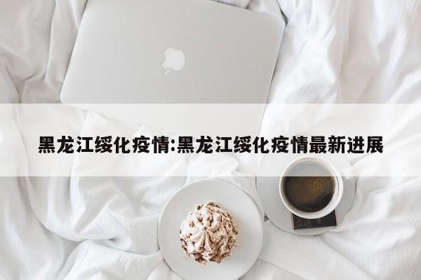 黑龙江绥化疫情:黑龙江绥化疫情最新进展